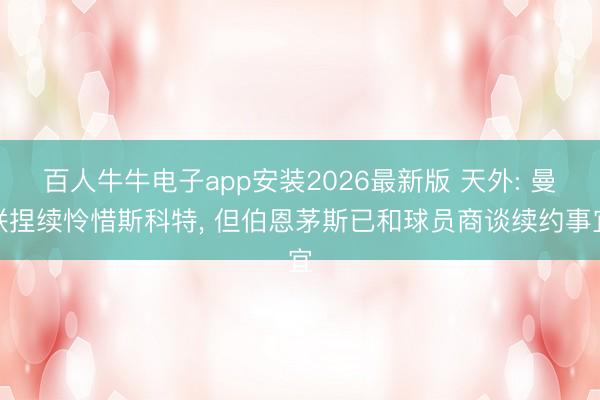 百人牛牛电子app安装2026最新版 天外: 曼联捏续怜惜斯科特， 但伯恩茅斯已和球员商谈续约事宜