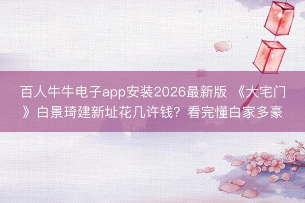 百人牛牛电子app安装2026最新版 《大宅门》白景琦建新址花几许钱？看完懂白家多豪