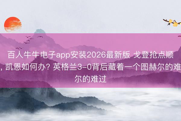 百人牛牛电子app安装2026最新版 戈登抢点顺利, 凯恩如何办? 英格兰3-0背后藏着一个图赫尔的难过