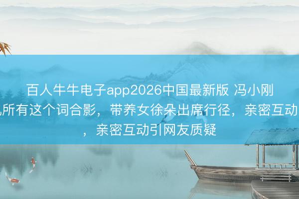 百人牛牛电子app2026中国最新版 冯小刚清空与徐帆所有这个词合影，带养女徐朵出席行径，亲密互动引网友质疑