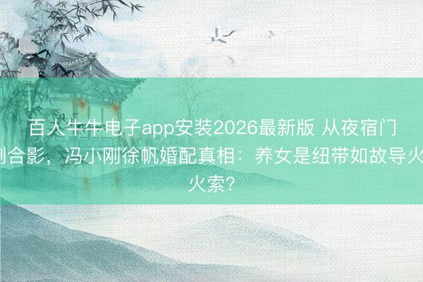 百人牛牛电子app安装2026最新版 从夜宿门到删合影，冯小刚徐帆婚配真相：养女是纽带如故导火索？