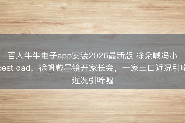 百人牛牛电子app安装2026最新版 徐朵喊冯小刚best dad，徐帆戴墨镜开家长会，一家三口近况引唏嘘