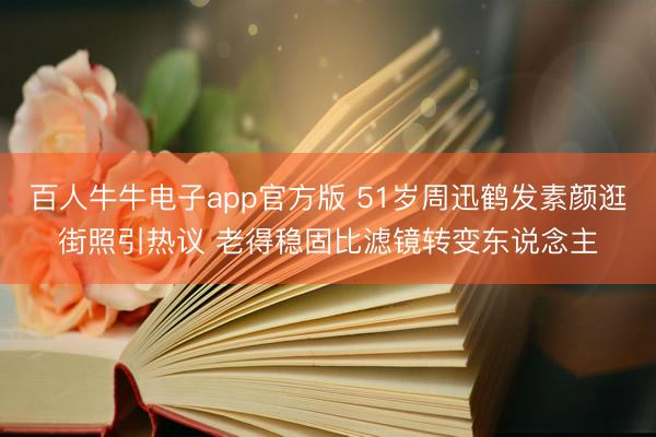 百人牛牛电子app官方版 51岁周迅鹤发素颜逛街照引热议 老得稳固比滤镜转变东说念主