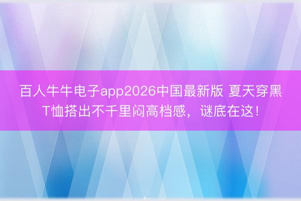 百人牛牛电子app2026中国最新版 夏天穿黑T恤搭出不千里闷高档感，谜底在这！