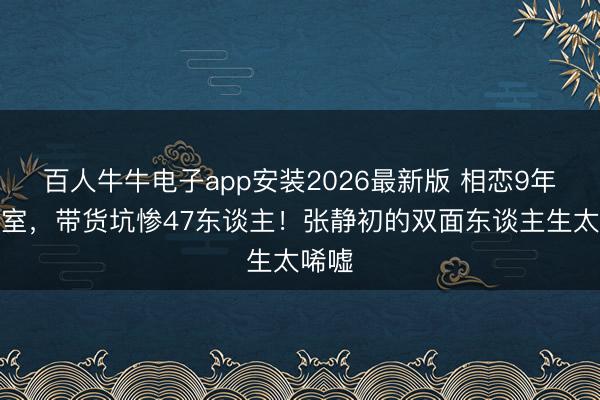 百人牛牛电子app安装2026最新版 相恋9年不授室，带货坑惨47东谈主！张静初的双面东谈主生太唏嘘