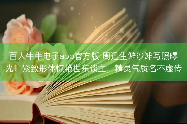 百人牛牛电子app官方版 周迅生僻沙滩写照曝光！紧致形体惊艳世东谈主，精灵气质名不虚传