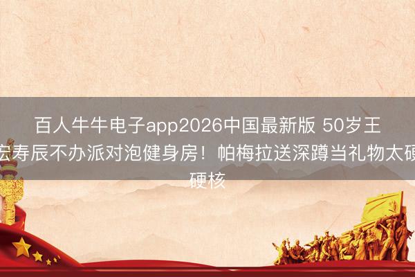 百人牛牛电子app2026中国最新版 50岁王力宏寿辰不办派对泡健身房！帕梅拉送深蹲当礼物太硬核