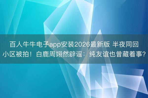 百人牛牛电子app安装2026最新版 半夜同回小区被拍！白鹿周翊然辟谣：纯友谊也曾藏着事？