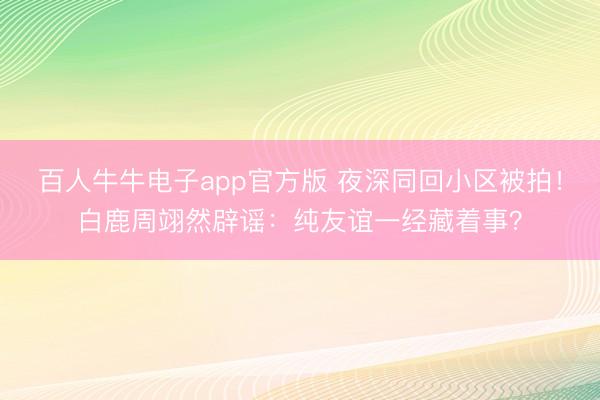 百人牛牛电子app官方版 夜深同回小区被拍!白鹿周翊然辟谣:纯友谊一经藏着事?