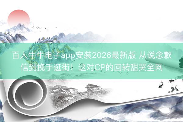 百人牛牛电子app安装2026最新版 从说念歉信到挽手逛街！这对CP的回转甜哭全网