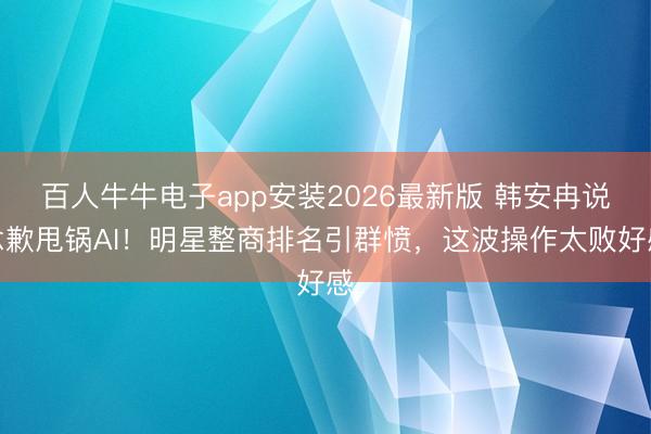 百人牛牛电子app安装2026最新版 韩安冉说念歉甩锅AI！明星整商排名引群愤，这波操作太败好感