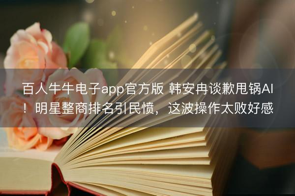 百人牛牛电子app官方版 韩安冉谈歉甩锅AI！明星整商排名引民愤，这波操作太败好感