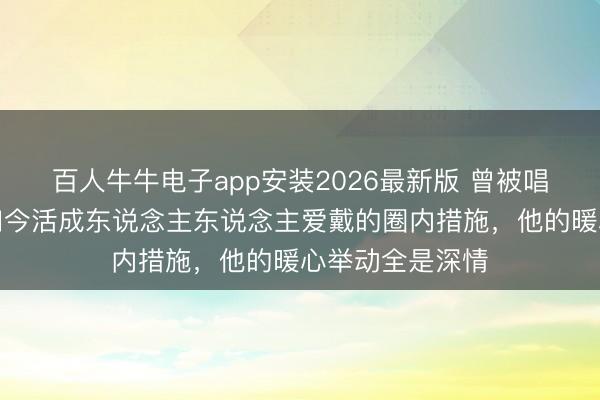 百人牛牛电子app安装2026最新版 曾被唱衰的姐弟恋，如今活成东说念主东说念主爱戴的圈内措施，他的暖心举动全是深情