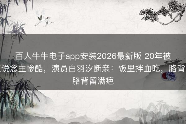 百人牛牛电子app安装2026最新版 20年被当仇东说念主惨酷,演员白羽汐断亲:饭里拌血吃,胳背留满疤