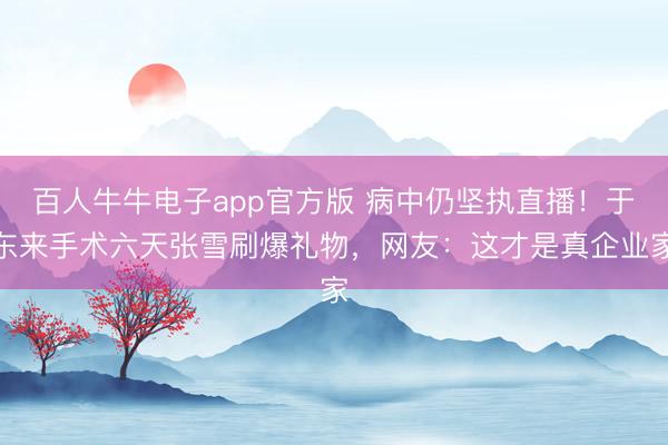 百人牛牛电子app官方版 病中仍坚执直播!于东来手术六天张雪刷爆礼物,网友:这才是真企业家
