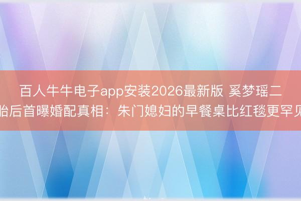 百人牛牛电子app安装2026最新版 奚梦瑶二胎后首曝婚配真相：朱门媳妇的早餐桌比红毯更罕见