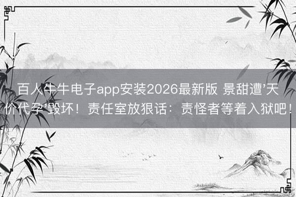 百人牛牛电子app安装2026最新版 景甜遭'天价代孕'毁坏！责任室放狠话：责怪者等着入狱吧！