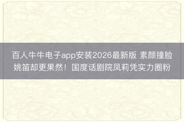 百人牛牛电子app安装2026最新版 素颜撞脸姚笛却更果然！国度话剧院凤莉凭实力圈粉