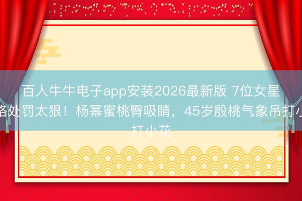百人牛牛电子app安装2026最新版 7位女星体格处罚太狠！杨幂蜜桃臀吸睛，45岁殷桃气象吊打小花