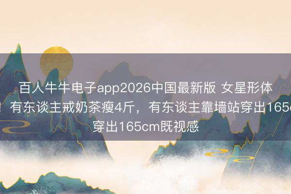 百人牛牛电子app2026中国最新版 女星形体内卷升级！有东谈主戒奶茶瘦4斤，有东谈主靠墙站穿出165cm既视感