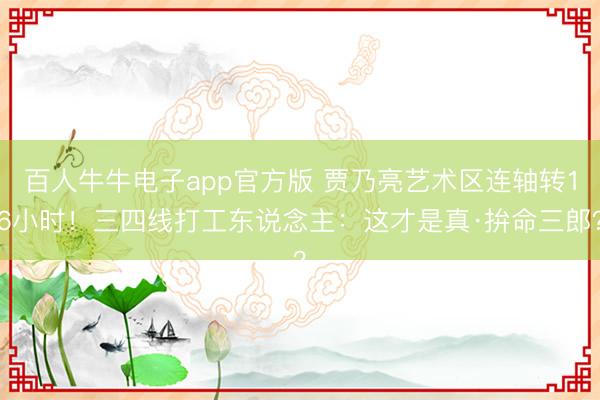 百人牛牛电子app官方版 贾乃亮艺术区连轴转16小时!三四线打工东说念主:这才是真·拚命三郎?