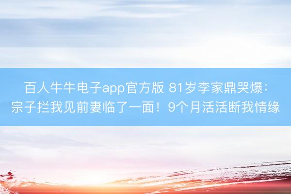 百人牛牛电子app官方版 81岁李家鼎哭爆：宗子拦我见前妻临了一面！9个月活活断我情缘