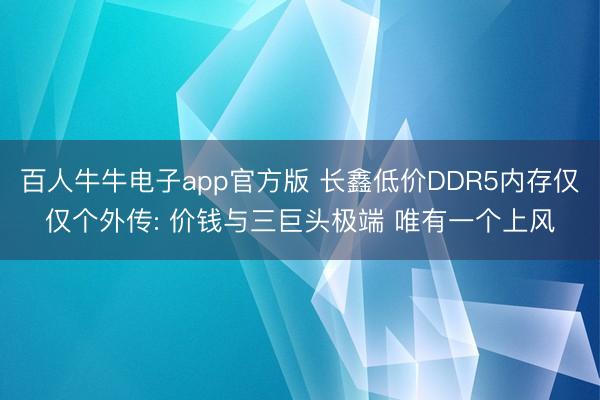 百人牛牛电子app官方版 长鑫低价DDR5内存仅仅个外传: 价钱与三巨头极端 唯有一个上风
