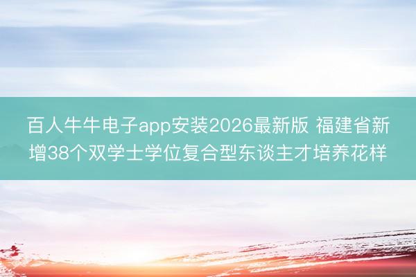 百人牛牛电子app安装2026最新版 福建省新增38个双学士学位复合型东谈主才培养花样