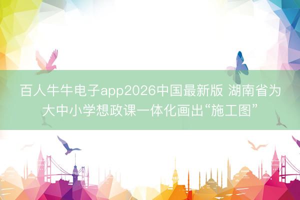 百人牛牛电子app2026中国最新版 湖南省为大中小学想政课一体化画出“施工图”