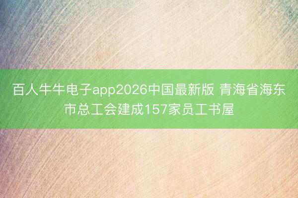 百人牛牛电子app2026中国最新版 青海省海东市总工会建成157家员工书屋
