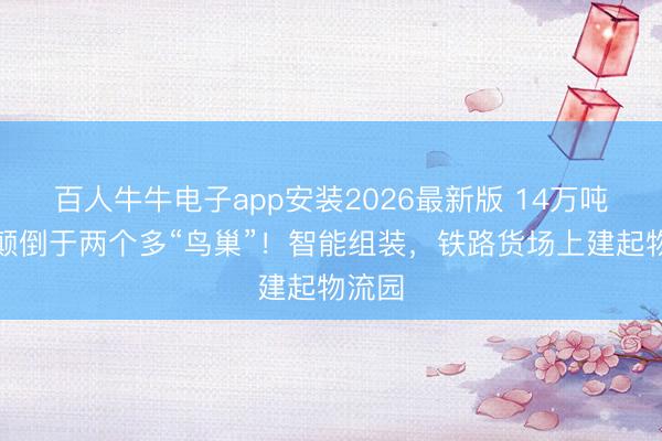 百人牛牛电子app安装2026最新版 14万吨钢，颠倒于两个多“鸟巢”！智能组装，铁路货场上建起物流园