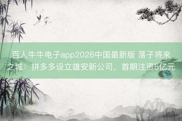 百人牛牛电子app2026中国最新版 落子将来之城：拼多多设立雄安新公司，首期注资5亿元