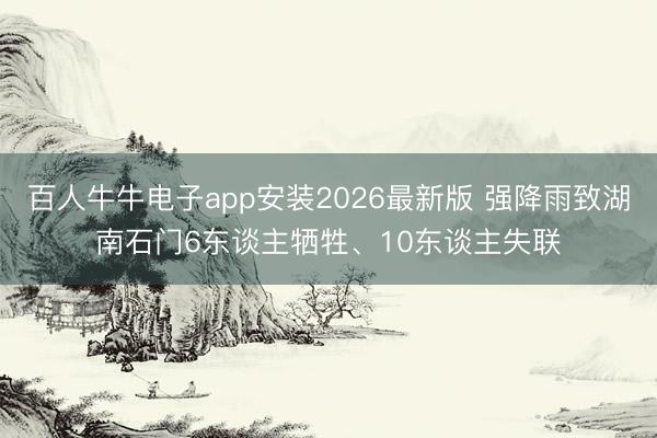 百人牛牛电子app安装2026最新版 强降雨致湖南石门6东谈主牺牲、10东谈主失联