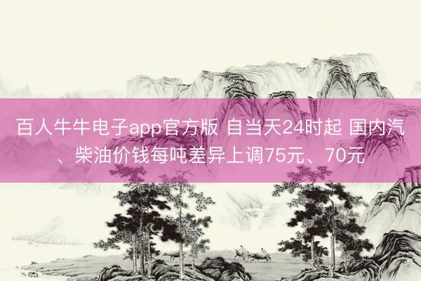 百人牛牛电子app官方版 自当天24时起 国内汽、柴油价钱每吨差异上调75元、70元