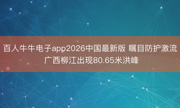 百人牛牛电子app2026中国最新版 瞩目防护激流 广西柳江出现80.65米洪峰