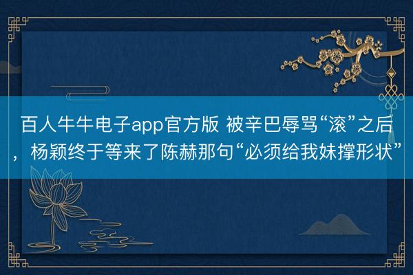 百人牛牛电子app官方版 被辛巴辱骂“滚”之后，杨颖终于等来了陈赫那句“必须给我妹撑形状”