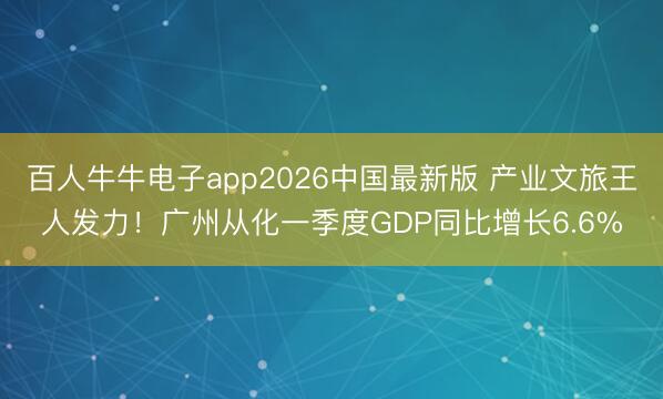 百人牛牛电子app2026中国最新版 产业文旅王人发力!广州从化一季度GDP同比增长6.6%
