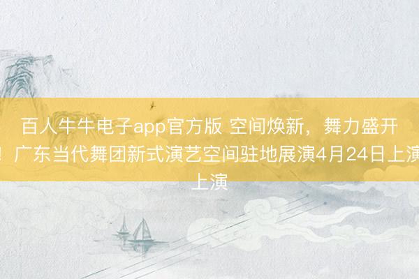 百人牛牛电子app官方版 空间焕新，舞力盛开！广东当代舞团新式演艺空间驻地展演4月24日上演
