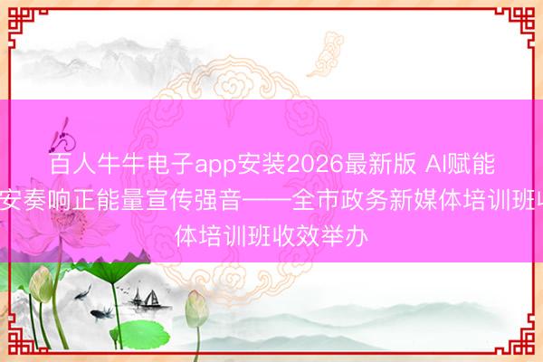 百人牛牛电子app安装2026最新版 AI赋能， 圣地延安奏响正能量宣传强音——全市政务新媒体培训班收效举办